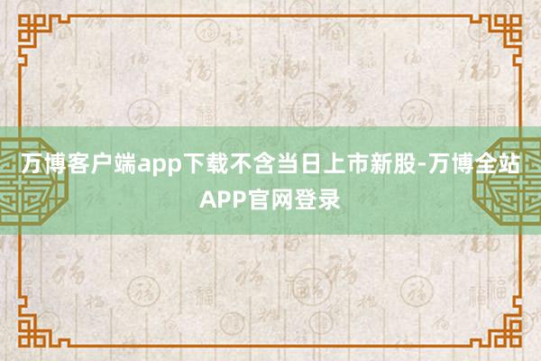 万博客户端app下载　　不含当日上市新股-万博全站APP官网登录