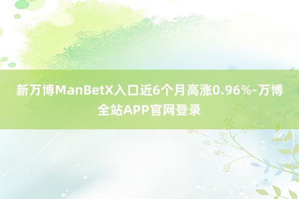 新万博ManBetX入口近6个月高涨0.96%-万博全站APP官网登录