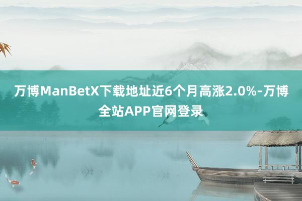 万博ManBetX下载地址近6个月高涨2.0%-万博全站APP官网登录