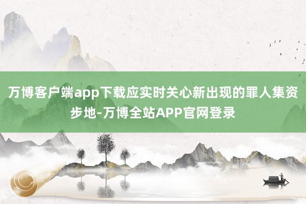 万博客户端app下载应实时关心新出现的罪人集资步地-万博全站APP官网登录