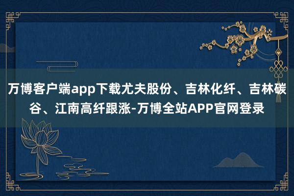 万博客户端app下载尤夫股份、吉林化纤、吉林碳谷、江南高纤跟涨-万博全站APP官网登录