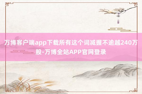 万博客户端app下载所有这个词减握不逾越240万股-万博全站APP官网登录