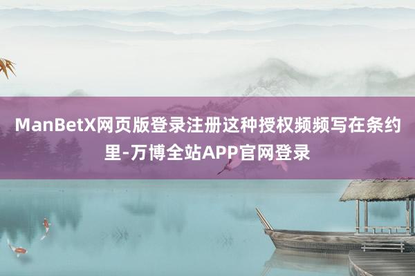 ManBetX网页版登录注册这种授权频频写在条约里-万博全站APP官网登录