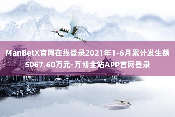 ManBetX官网在线登录2021年1-6月累计发生额5067.60万元-万博全站APP官网登录
