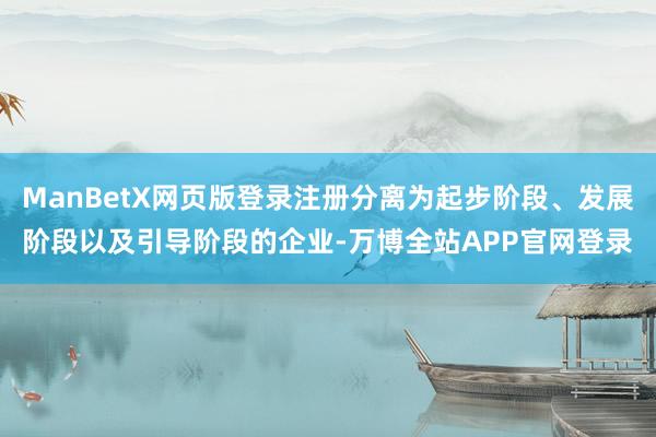 ManBetX网页版登录注册分离为起步阶段、发展阶段以及引导阶段的企业-万博全站APP官网登录