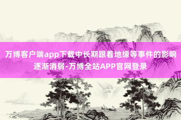 万博客户端app下载中长期跟着地缘等事件的影响逐渐消弱-万博全站APP官网登录