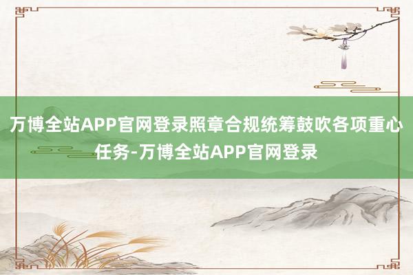 万博全站APP官网登录照章合规统筹鼓吹各项重心任务-万博全站APP官网登录