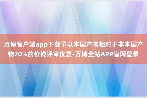 万博客户端app下载予以本国产物相对于非本国产物20%的价钱评审优惠-万博全站APP官网登录