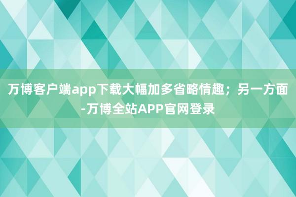 万博客户端app下载大幅加多省略情趣；另一方面-万博全站APP官网登录