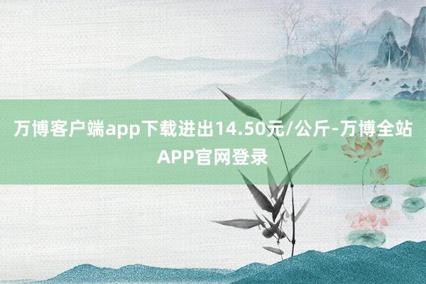 万博客户端app下载进出14.50元/公斤-万博全站APP官网登录