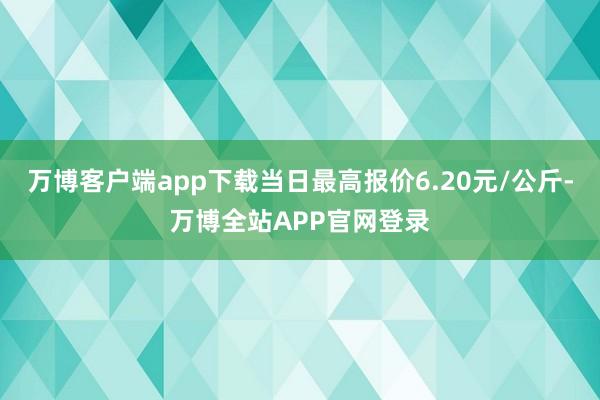 万博客户端app下载当日最高报价6.20元/公斤-万博全站APP官网登录
