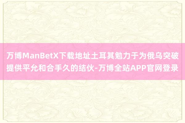 万博ManBetX下载地址土耳其勉力于为俄乌突破提供平允和合手久的结伙-万博全站APP官网登录