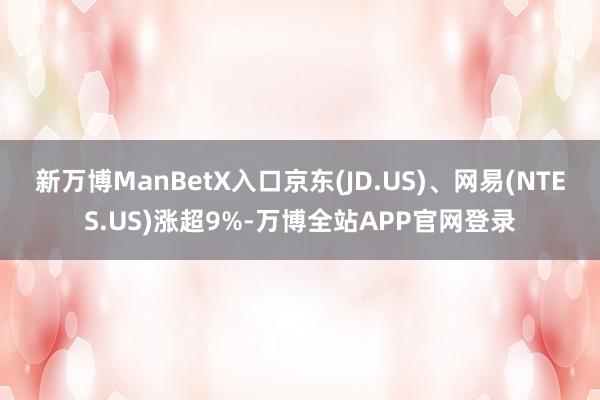 新万博ManBetX入口京东(JD.US)、网易(NTES.US)涨超9%-万博全站APP官网登录