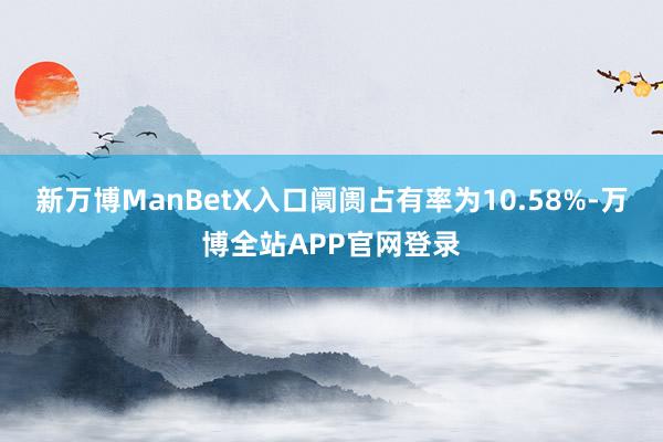 新万博ManBetX入口阛阓占有率为10.58%-万博全站APP官网登录