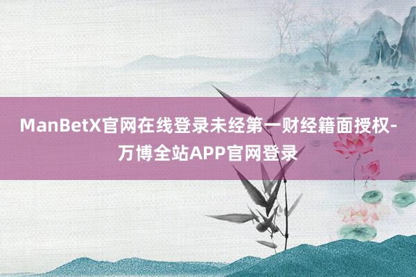 ManBetX官网在线登录未经第一财经籍面授权-万博全站APP官网登录