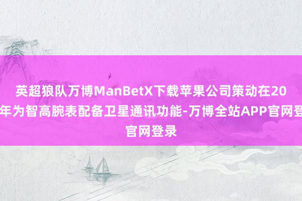 英超狼队万博ManBetX下载苹果公司策动在2025年为智高腕表配备卫星通讯功能-万博全站APP官网登录