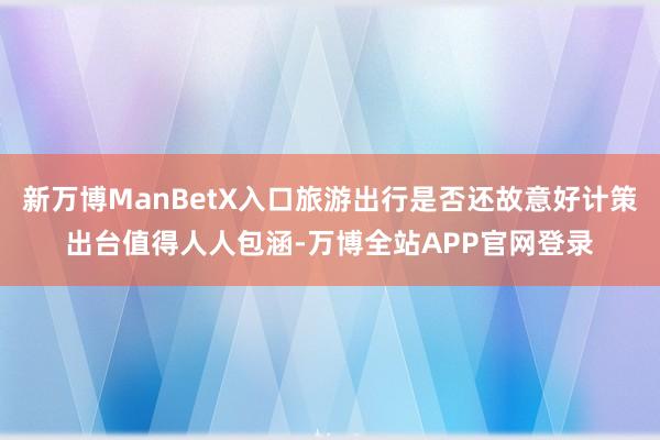新万博ManBetX入口旅游出行是否还故意好计策出台值得人人包涵-万博全站APP官网登录