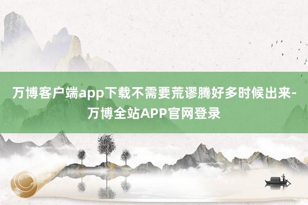 万博客户端app下载不需要荒谬腾好多时候出来-万博全站APP官网登录