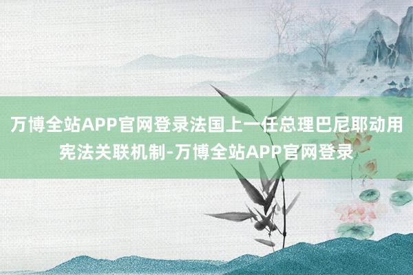 万博全站APP官网登录法国上一任总理巴尼耶动用宪法关联机制-万博全站APP官网登录