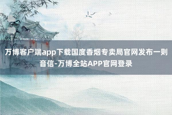 万博客户端app下载国度香烟专卖局官网发布一则音信-万博全站APP官网登录