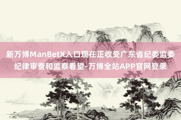 新万博ManBetX入口现在正收受广东省纪委监委纪律审查和监察看望-万博全站APP官网登录