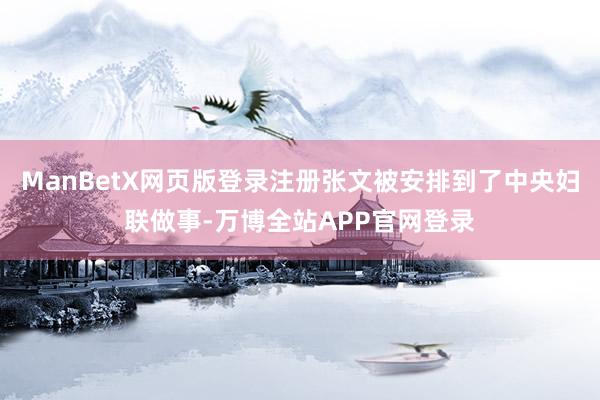 ManBetX网页版登录注册张文被安排到了中央妇联做事-万博全站APP官网登录