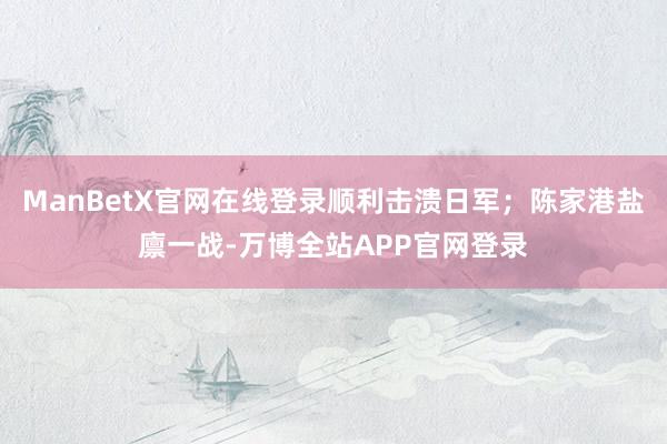 ManBetX官网在线登录顺利击溃日军；陈家港盐廪一战-万博全站APP官网登录