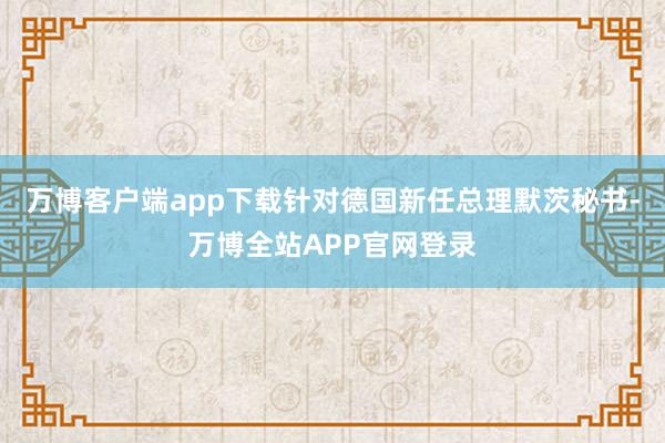 万博客户端app下载针对德国新任总理默茨秘书-万博全站APP官网登录