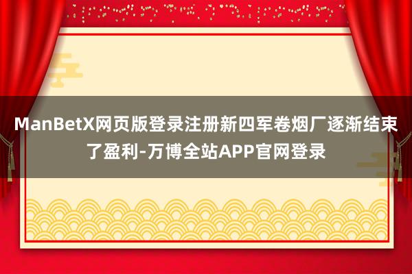 ManBetX网页版登录注册新四军卷烟厂逐渐结束了盈利-万博全站APP官网登录