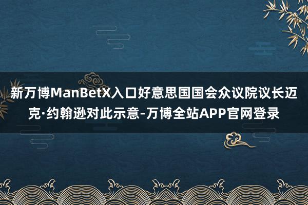 新万博ManBetX入口好意思国国会众议院议长迈克·约翰逊对此示意-万博全站APP官网登录
