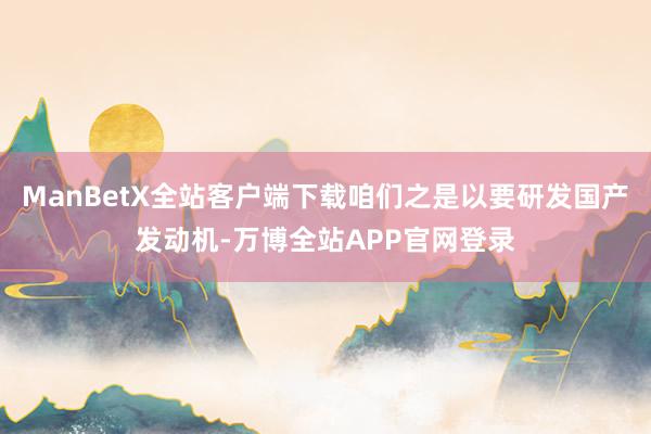ManBetX全站客户端下载咱们之是以要研发国产发动机-万博全站APP官网登录