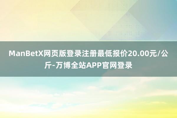 ManBetX网页版登录注册最低报价20.00元/公斤-万博全站APP官网登录