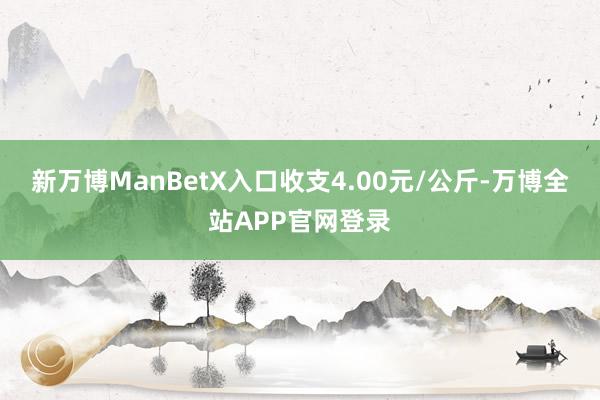 新万博ManBetX入口收支4.00元/公斤-万博全站APP官网登录