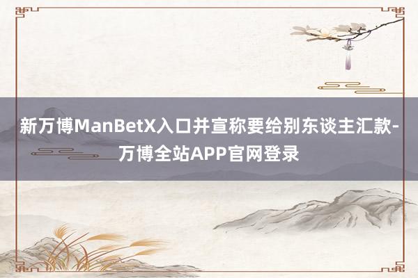 新万博ManBetX入口并宣称要给别东谈主汇款-万博全站APP官网登录