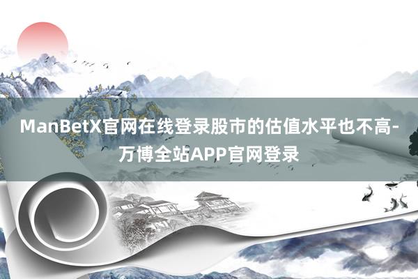ManBetX官网在线登录股市的估值水平也不高-万博全站APP官网登录