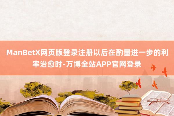 ManBetX网页版登录注册以后在酌量进一步的利率治愈时-万博全站APP官网登录