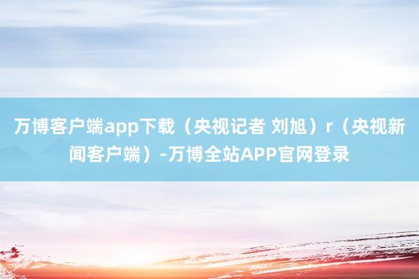 万博客户端app下载（央视记者 刘旭）r（央视新闻客户端）-万博全站APP官网登录