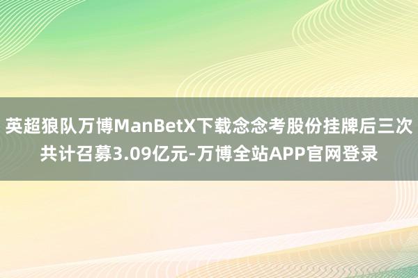 英超狼队万博ManBetX下载念念考股份挂牌后三次共计召募3.09亿元-万博全站APP官网登录