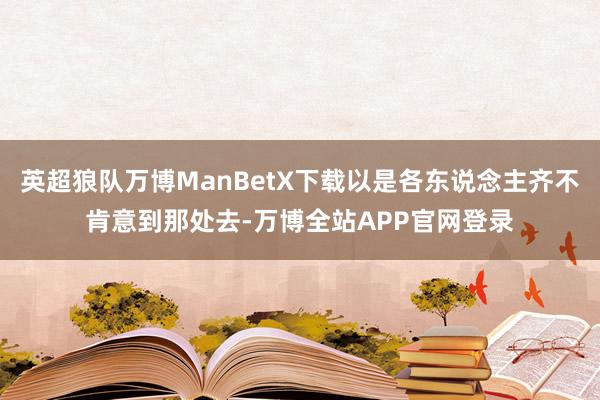 英超狼队万博ManBetX下载以是各东说念主齐不肯意到那处去-万博全站APP官网登录