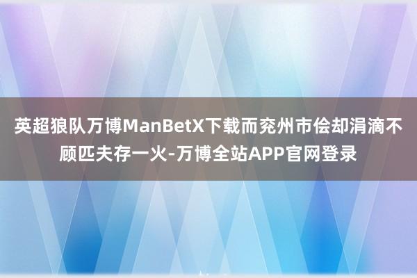 英超狼队万博ManBetX下载而兖州市侩却涓滴不顾匹夫存一火-万博全站APP官网登录