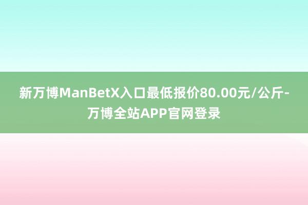 新万博ManBetX入口最低报价80.00元/公斤-万博全站APP官网登录