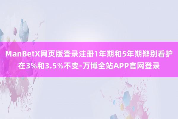 ManBetX网页版登录注册1年期和5年期辩别看护在3%和3.5%不变-万博全站APP官网登录