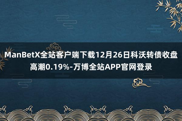 ManBetX全站客户端下载12月26日科沃转债收盘高潮0.19%-万博全站APP官网登录
