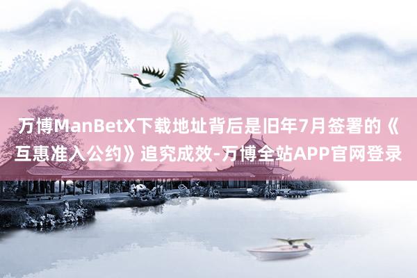 万博ManBetX下载地址背后是旧年7月签署的《互惠准入公约》追究成效-万博全站APP官网登录