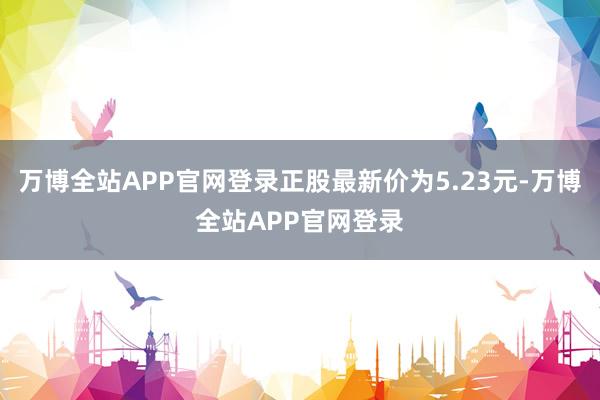 万博全站APP官网登录正股最新价为5.23元-万博全站APP官网登录
