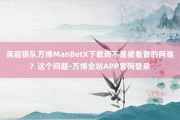 英超狼队万博ManBetX下载而不是被看管的阿谁？这个问题-万博全站APP官网登录