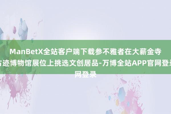 ManBetX全站客户端下载参不雅者在大薪金寺古迹博物馆展位上挑选文创居品-万博全站APP官网登录
