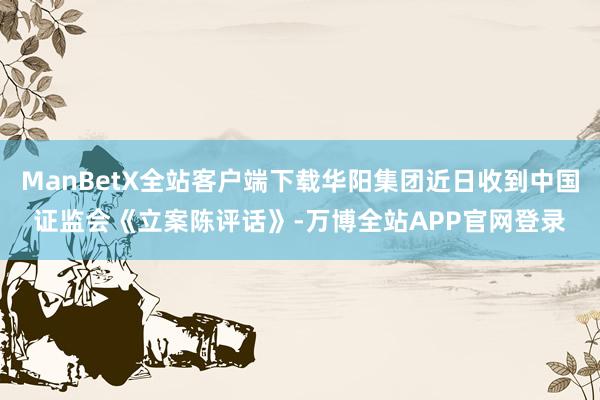 ManBetX全站客户端下载华阳集团近日收到中国证监会《立案陈评话》-万博全站APP官网登录