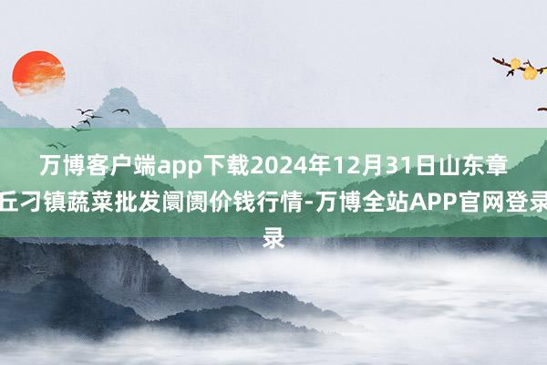 万博客户端app下载2024年12月31日山东章丘刁镇蔬菜批发阛阓价钱行情-万博全站APP官网登录