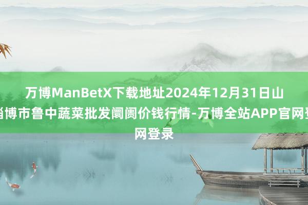 万博ManBetX下载地址2024年12月31日山东淄博市鲁中蔬菜批发阛阓价钱行情-万博全站APP官网登录